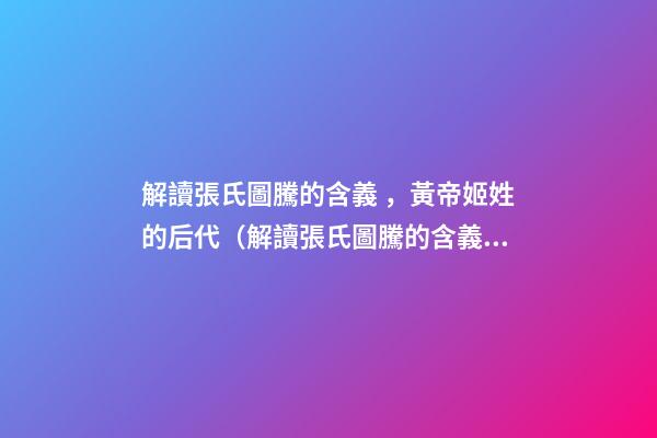 解讀張氏圖騰的含義，黃帝姬姓的后代（解讀張氏圖騰的含義,黃帝姬姓的后代在哪）